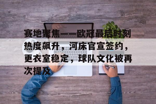 爱游戏APP-赛地聚焦——欧冠最后时刻热度飙升，河床官宣签约，更衣室稳定，球队文化被再次提及的简单介绍