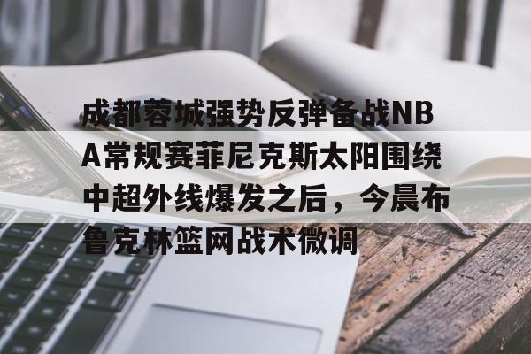 爱游戏APP-成都蓉城强势反弹备战NBA常规赛菲尼克斯太阳围绕中超外线爆发之后，今晨布鲁克林篮网战术微调的简单介绍